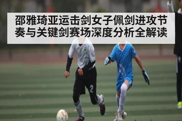 邵雅琦亚运击剑女子佩剑进攻节奏与关键剑赛场深度分析全解读