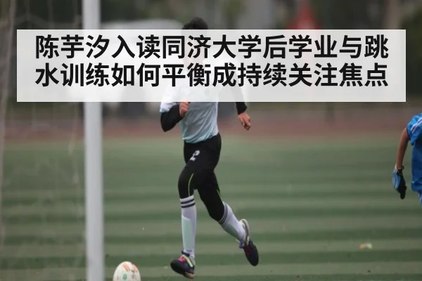 陈芋汐入读同济大学后学业与跳水训练如何平衡成持续关注焦点