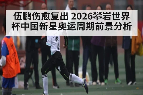 伍鹏伤愈复出 2026攀岩世界杯中国新星奥运周期前景分析
